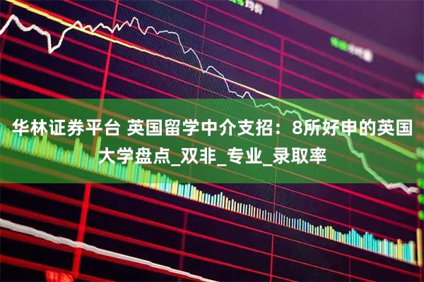华林证券平台 英国留学中介支招：8所好申的英国大学盘点_双非_专业_录取率
