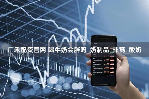 广禾配资官网 喝牛奶会胖吗_奶制品_非裔_酸奶