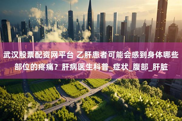武汉股票配资网平台 乙肝患者可能会感到身体哪些部位的疼痛？肝病医生科普_症状_腹部_肝脏