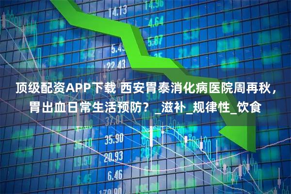 顶级配资APP下载 西安胃泰消化病医院周再秋，胃出血日常生活预防？_滋补_规律性_饮食