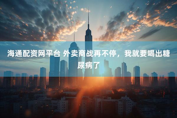海通配资网平台 外卖商战再不停，我就要喝出糖尿病了