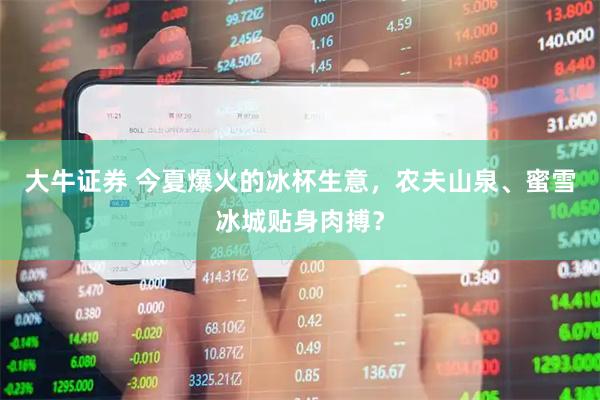 大牛证券 今夏爆火的冰杯生意，农夫山泉、蜜雪冰城贴身肉搏？