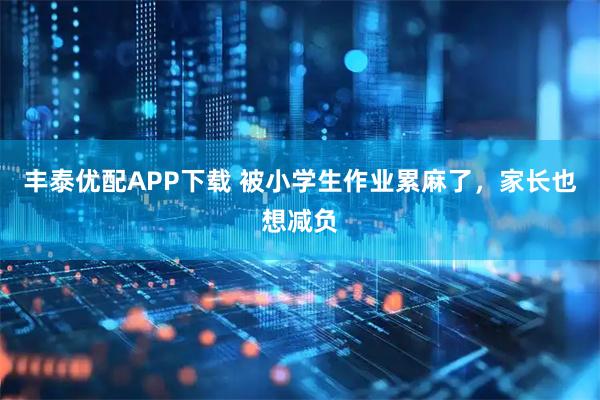丰泰优配APP下载 被小学生作业累麻了，家长也想减负