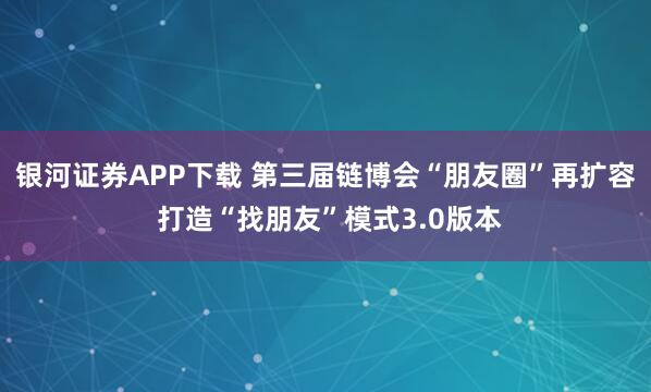 银河证券APP下载 第三届链博会“朋友圈”再扩容 打造“找朋友”模式3.0版本