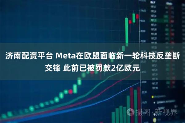 济南配资平台 Meta在欧盟面临新一轮科技反垄断交锋 此前已被罚款2亿欧元