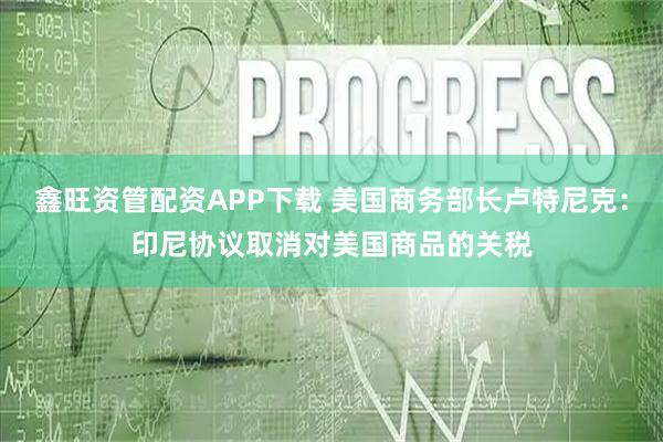 鑫旺资管配资APP下载 美国商务部长卢特尼克：印尼协议取消对美国商品的关税
