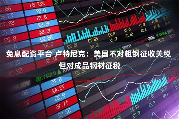 免息配资平台 卢特尼克：美国不对粗钢征收关税 但对成品钢材征税