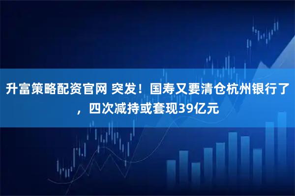 升富策略配资官网 突发！国寿又要清仓杭州银行了，四次减持或套现39亿元