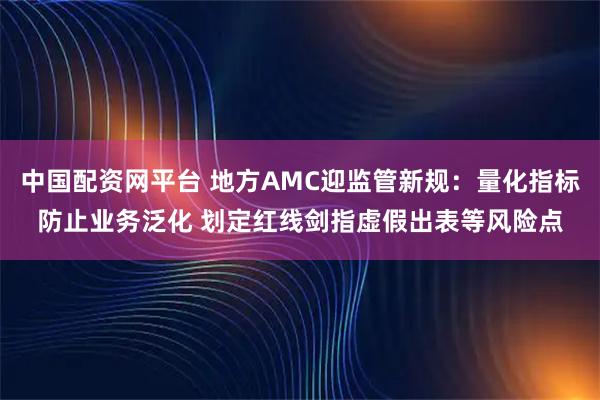 中国配资网平台 地方AMC迎监管新规：量化指标防止业务泛化 划定红线剑指虚假出表等风险点