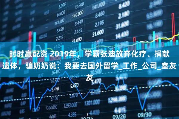 时时赢配资 2019年，学霸张迪放弃化疗、捐献遗体，骗奶奶说：我要去国外留学_工作_公司_室友