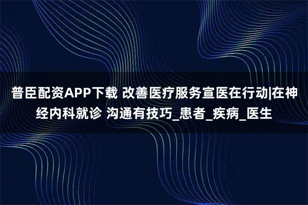 普臣配资APP下载 改善医疗服务宣医在行动|在神经内科就诊 沟通有技巧_患者_疾病_医生