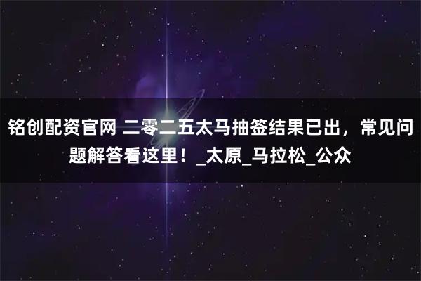 铭创配资官网 二零二五太马抽签结果已出，常见问题解答看这里！_太原_马拉松_公众