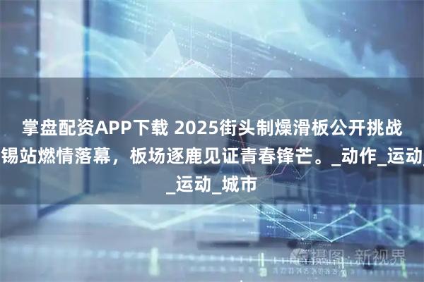 掌盘配资APP下载 2025街头制燥滑板公开挑战赛-无锡站燃情落幕，板场逐鹿见证青春锋芒。_动作_运动_城市