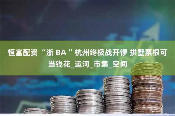 恒富配资 “浙 BA ”杭州终极战开锣 拱墅票根可当钱花_运河_市集_空间