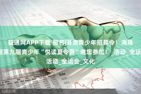 益通网APP下载 报名|港澳青少年招募令！海珠区图书馆第九届青少年“悦读夏令营”邀您参加！_活动_全运会_文化