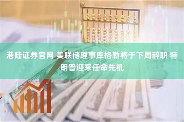 港陆证券官网 美联储理事库格勒将于下周辞职 特朗普迎来任命先机
