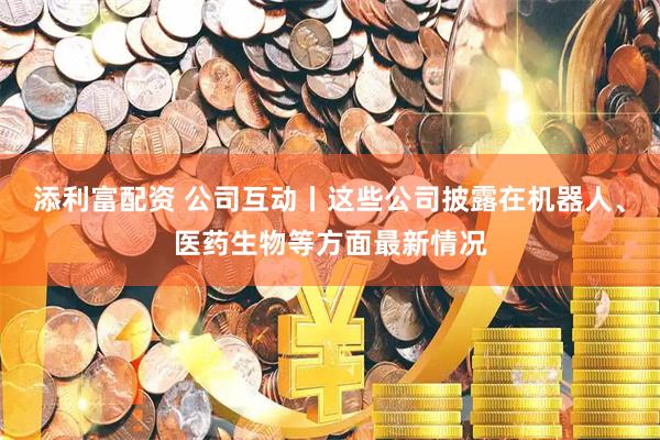 添利富配资 公司互动丨这些公司披露在机器人、医药生物等方面最新情况