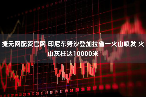 捷元网配资官网 印尼东努沙登加拉省一火山喷发 火山灰柱达10000米