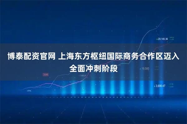 博泰配资官网 上海东方枢纽国际商务合作区迈入全面冲刺阶段