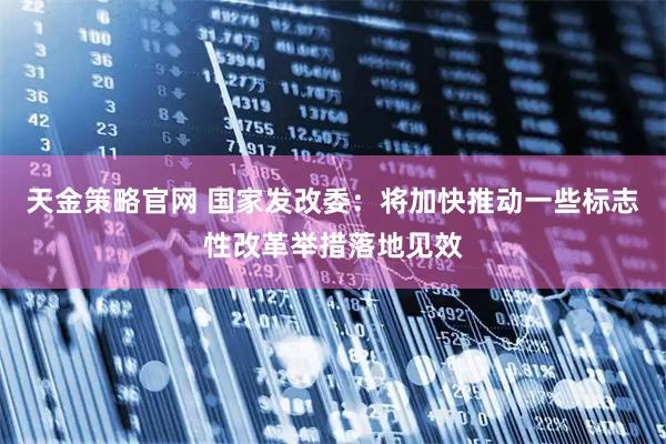 天金策略官网 国家发改委：将加快推动一些标志性改革举措落地见效