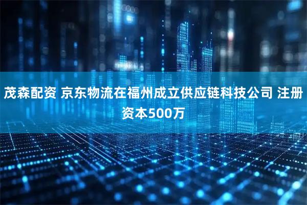 茂森配资 京东物流在福州成立供应链科技公司 注册资本500万