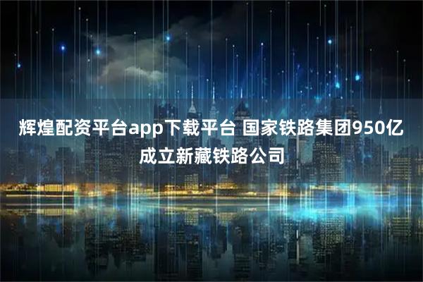 辉煌配资平台app下载平台 国家铁路集团950亿成立新藏铁路公司