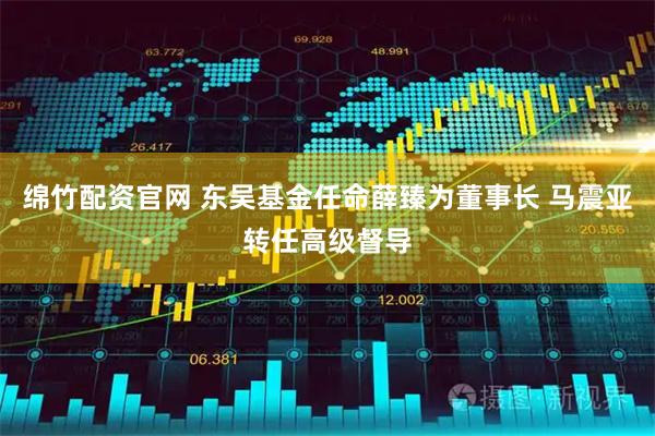 绵竹配资官网 东吴基金任命薛臻为董事长 马震亚转任高级督导