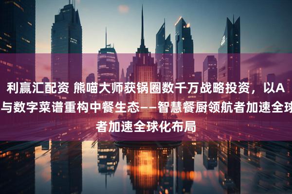 利赢汇配资 熊喵大师获锅圈数千万战略投资，以AI炒菜机与数字菜谱重构中餐生态——智慧餐厨领航者加速全球化布局