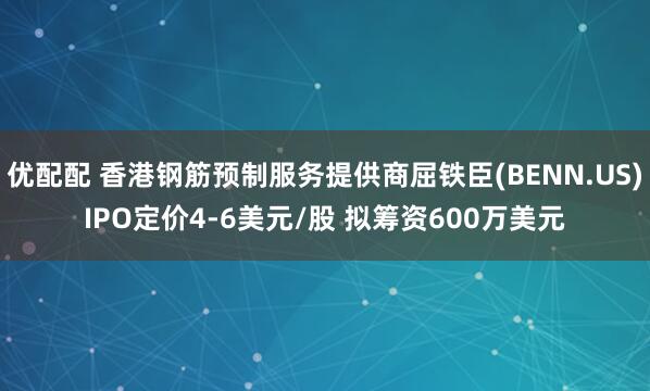 优配配 香港钢筋预制服务提供商屈铁臣(BENN.US)IPO定价4-6美元/股 拟筹资600万美元