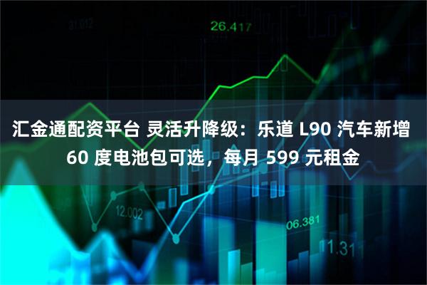 汇金通配资平台 灵活升降级：乐道 L90 汽车新增 60 度电池包可选，每月 599 元租金