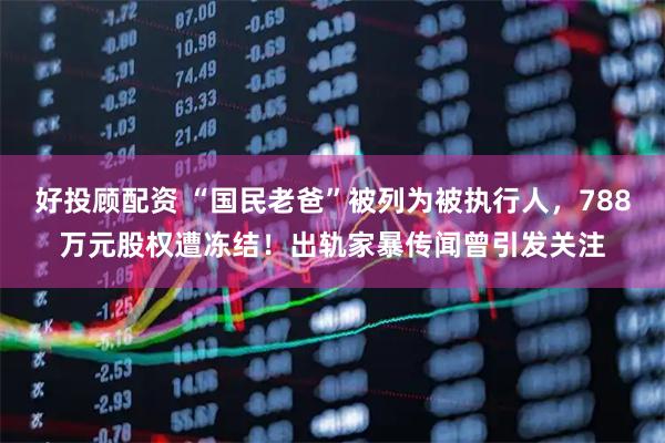 好投顾配资 “国民老爸”被列为被执行人，788万元股权遭冻结！出轨家暴传闻曾引发关注