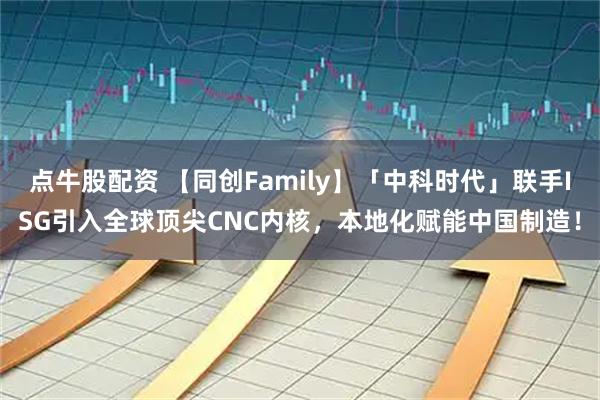 点牛股配资 【同创Family】「中科时代」联手ISG引入全球顶尖CNC内核，本地化赋能中国制造！