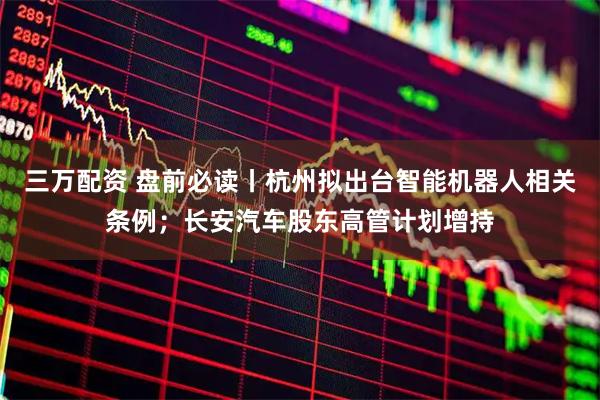 三万配资 盘前必读丨杭州拟出台智能机器人相关条例；长安汽车股东高管计划增持
