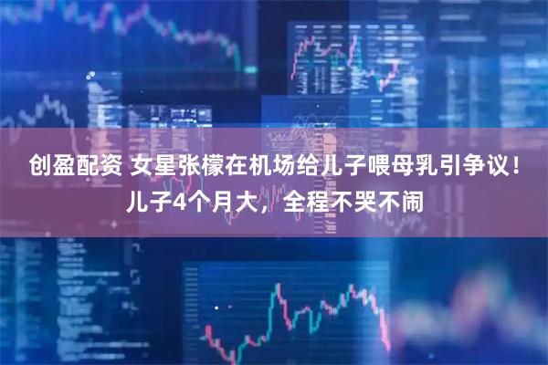 创盈配资 女星张檬在机场给儿子喂母乳引争议！儿子4个月大，全程不哭不闹