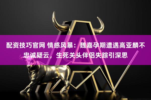 配资技巧官网 情感风暴：魏嘉孕期遭遇高亚麟不忠诚疑云，生死关头伴侣失踪引深思