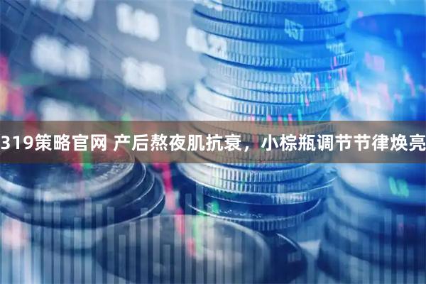319策略官网 产后熬夜肌抗衰，小棕瓶调节节律焕亮