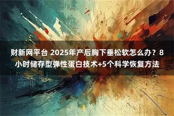 财新网平台 2025年产后胸下垂松软怎么办？8小时储存型弹性蛋白技术+5个科学恢复方法