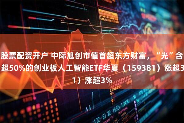 股票配资开户 中际旭创市值首超东方财富，“光”含量超50%的创业板人工智能ETF华夏（159381）涨超3%